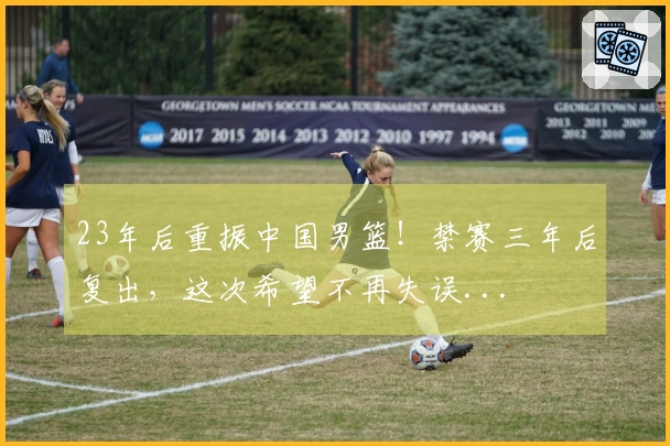 23年后重振中国男篮！禁赛三年后复出，这次希望不再失误...