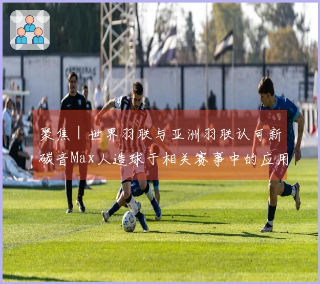 聚焦｜世界羽联与亚洲羽联认可新碳音Max人造球于相关赛事中的应用