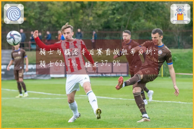骑士与猛龙季后赛首战胜率分析：骑士62.1%，猛龙37.9%