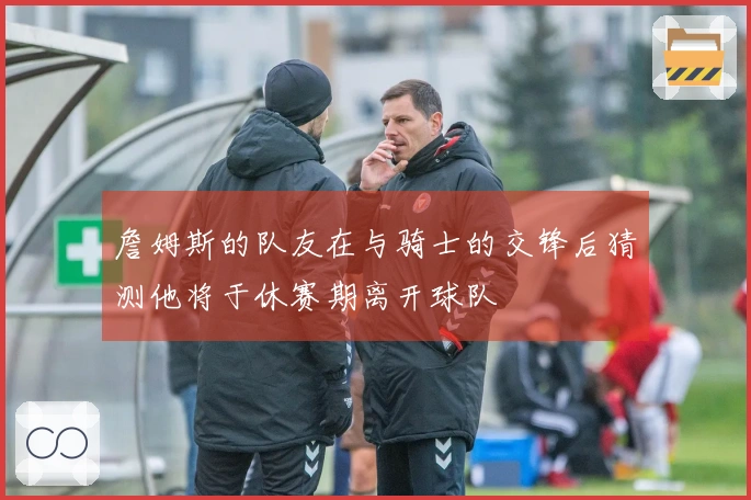 詹姆斯的队友在与骑士的交锋后猜测他将于休赛期离开球队