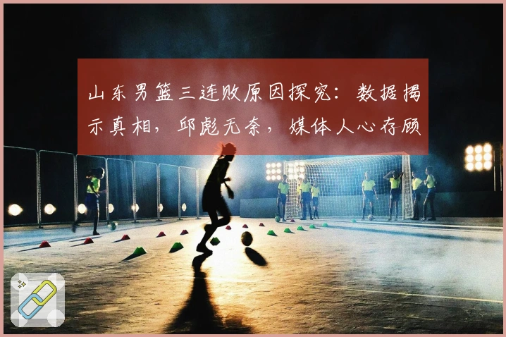 山东男篮三连败原因探究：数据揭示真相，邱彪无奈，媒体人心存顾虑