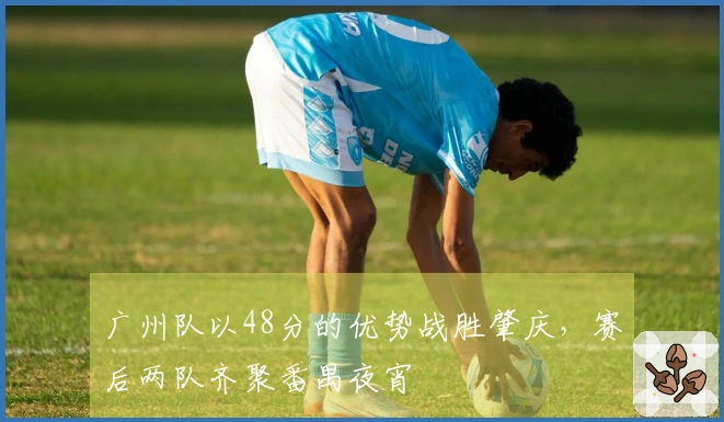广州队以48分的优势战胜肇庆，赛后两队齐聚番禺夜宵