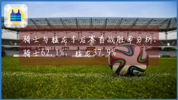 骑士与猛龙季后赛首战胜率分析：骑士62.1%，猛龙37.9%
