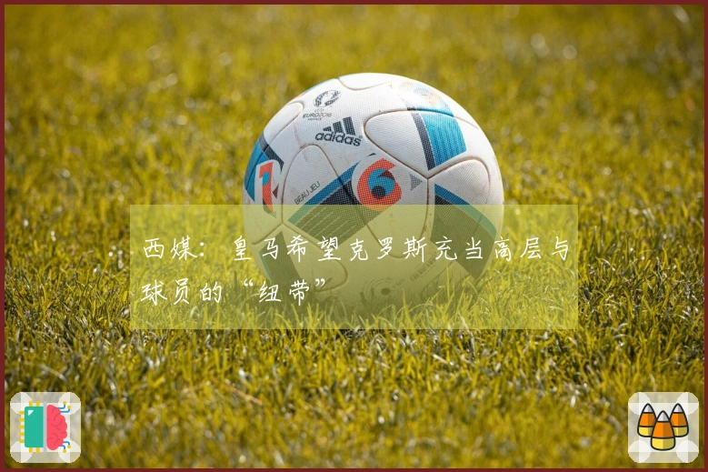 西媒：皇马希望克罗斯充当高层与球员的“纽带”