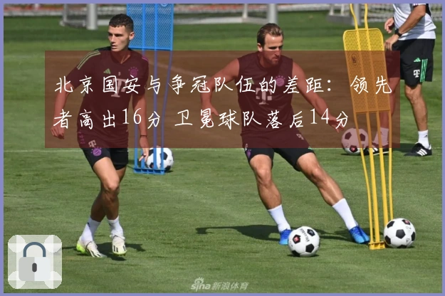 北京国安与争冠队伍的差距：领先者高出16分 卫冕球队落后14分