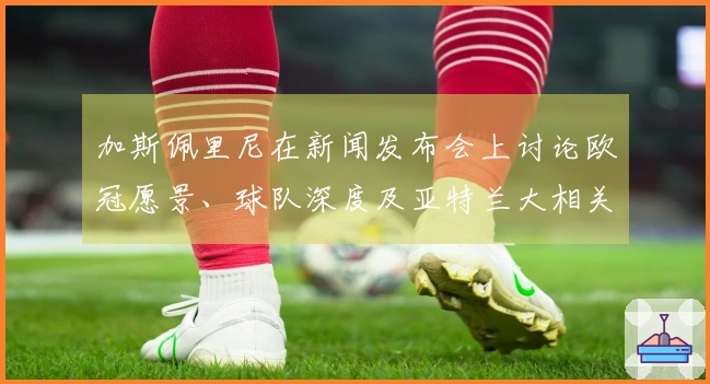加斯佩里尼在新闻发布会上讨论欧冠愿景、球队深度及亚特兰大相关事宜