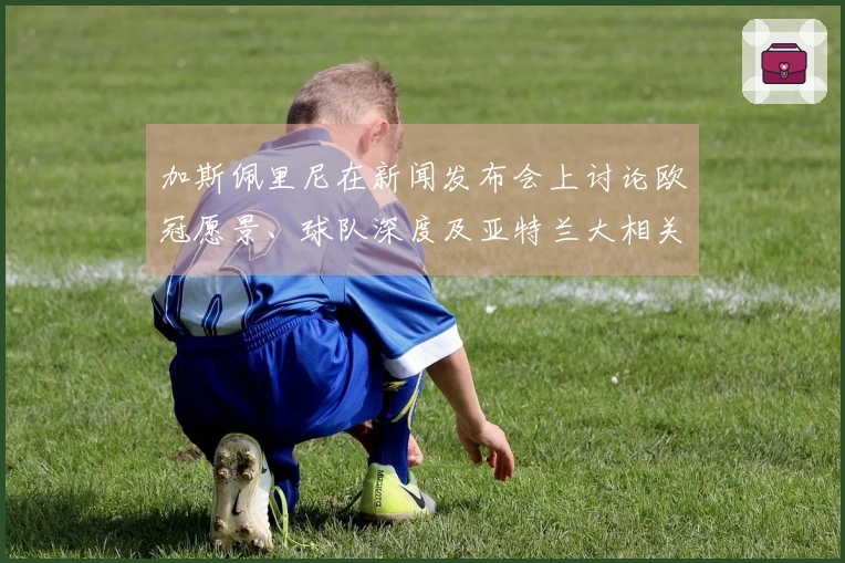 加斯佩里尼在新闻发布会上讨论欧冠愿景、球队深度及亚特兰大相关事宜