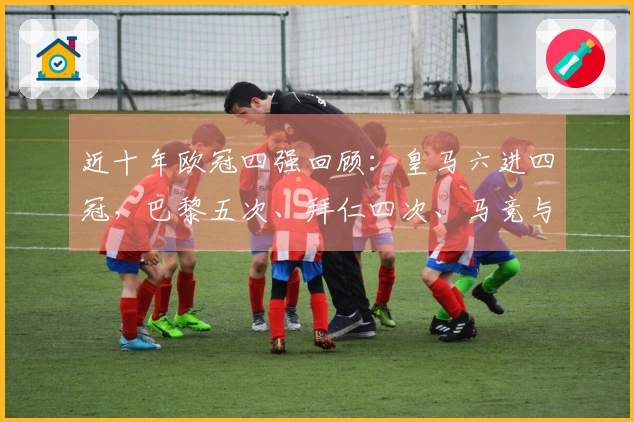 近十年欧冠四强回顾：皇马六进四冠，巴黎五次、拜仁四次、马竞与阿森纳各两次
